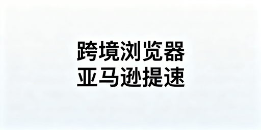 亚马逊后台加载慢?跨境电商浏览器优化全指南