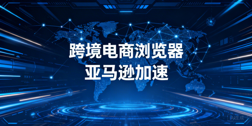 跨境电商浏览器：亚马逊后台加速原理、效果与选型
