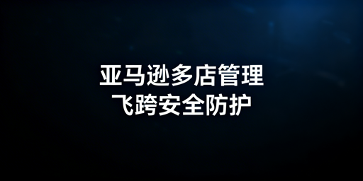 亚马逊多人店铺管理:安全防护与飞跨浏览器实操指南