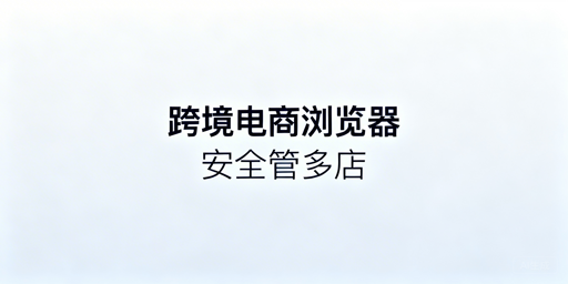 Shopee多店铺防关联:跨境电商浏览器选型全攻略