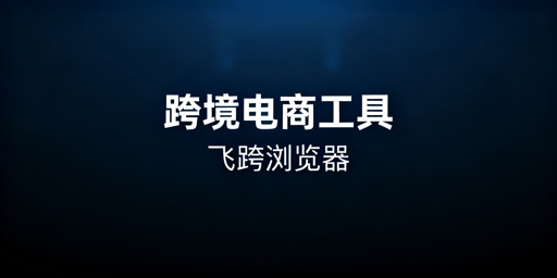 跨境电商全环节工具指南及防关联浏览器推荐