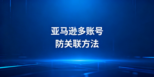 《亚马逊多账号防关联：防关联浏览器选择及使用指南》