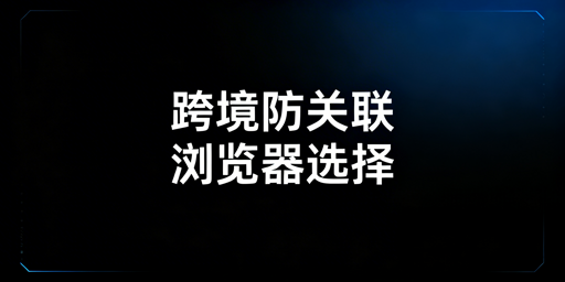 跨境卖家防关联浏览器使用与选购全指南