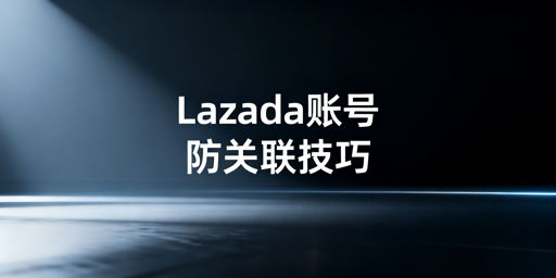 Lazada多账号/多人管理：防关联与风控全指南