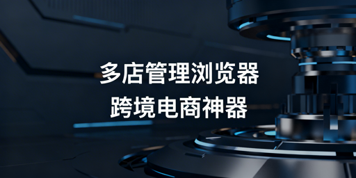 跨境电商多店铺管理浏览器：技术、操作与选型指南