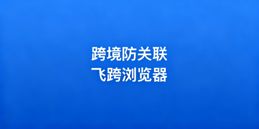 跨境电商防关联浏览器:选型指南及飞跨推荐