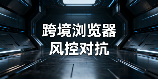 详解跨境电商浏览器防关联风控对抗机制及工具选型
