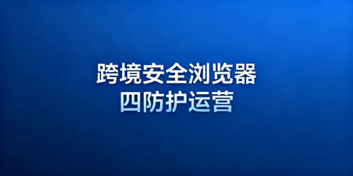 跨境电商专用安全浏览器：防关联防封号与选型指南