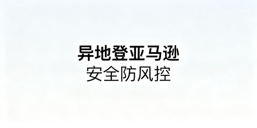 亚马逊新手出差异地登录:风控与关联风险规避全攻略