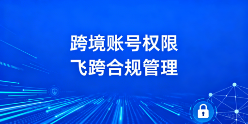 跨境电商账号权限分配方案:飞跨浏览器落地指引