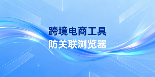 跨境电商全链路工具选型指南与飞跨防关联浏览器推荐