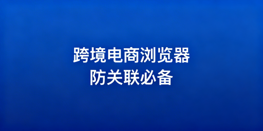 跨境电商浏览器：适用场景解析与选型指南