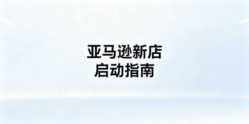 亚马逊新店从0到1启动：5核心步骤+安全工具护航