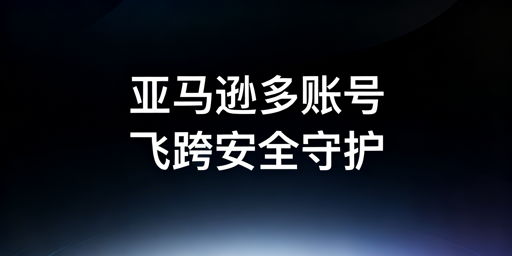 亚马逊多账号防关联：跨境电商浏览器全指南