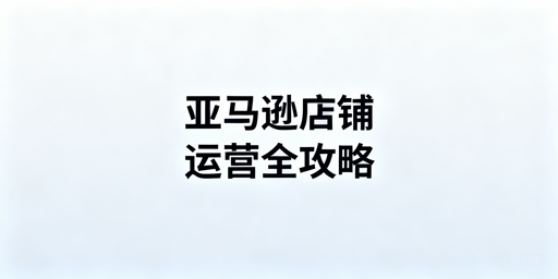 亚马逊店铺下店后全流程运营操作指南