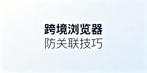 跨境电商浏览器防关联原理与多账号运营指南
