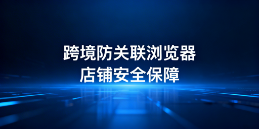 跨境电商防关联浏览器：作用、对比与选择指南