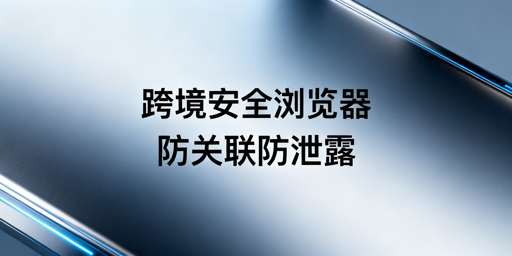 跨境电商安全浏览器:核心安全保障与防泄露指南