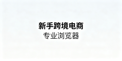 新手跨境电商:专业防关联浏览器选型指南