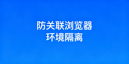 跨境防关联浏览器:环境隔离解析与选型指南