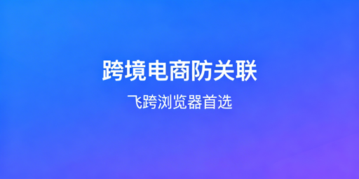 跨境电商防关联浏览器：选型指南与飞跨等工具推荐