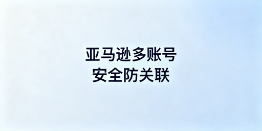 亚马逊多账号防关联实操全指南