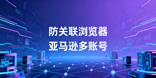 亚马逊多账号防关联：防关联浏览器解析与推荐