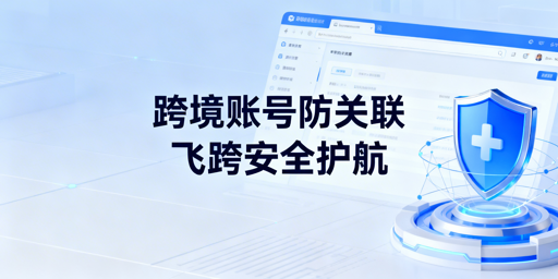 跨境电商多账号防关联：飞跨浏览器全维度隔离