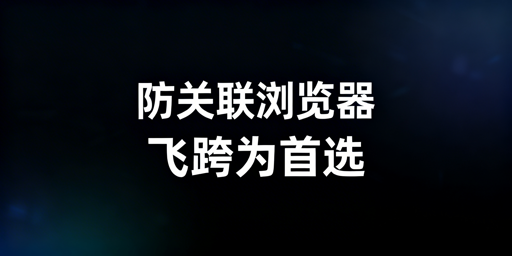 跨境运营防关联浏览器:飞跨首选及选择指南