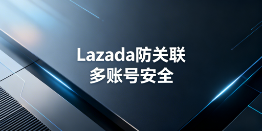 Lazada多账号防关联：核心方案及工具推荐