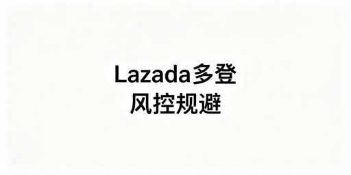 Lazada多人登录:不触发风控的核心方法与实操
