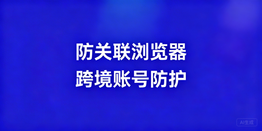 跨境防关联浏览器全解析：逻辑、效果、使用及工具推荐