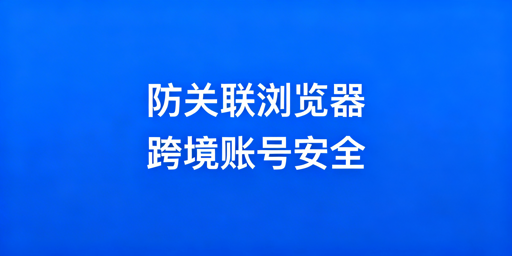 跨境电商防关联浏览器：核心技术与选型推荐