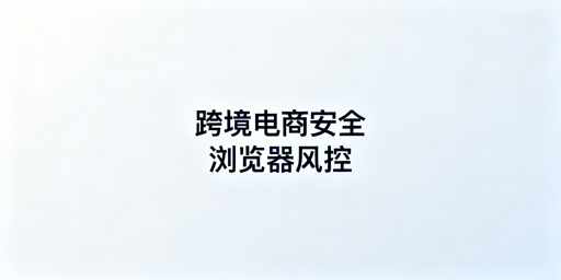 跨境电商安全浏览器:保障、风险与选型全解析