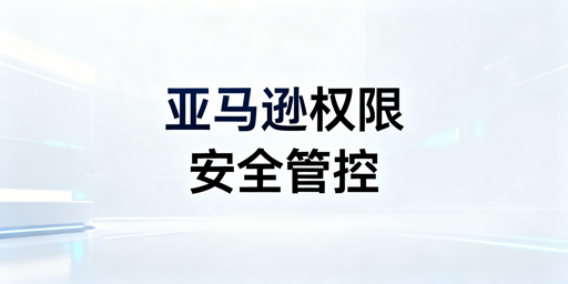 亚马逊店铺多人管理安全权限分配实操指南