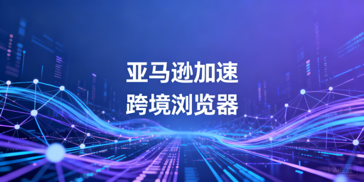 国内亚马逊后台加速：专业跨境电商浏览器深度解析
