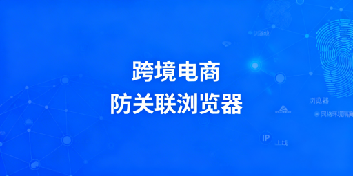 跨境电商防关联浏览器:原理、使用与选购全指南