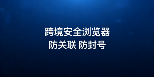 跨境电商安全浏览器：防关联及全链路防护选型指南