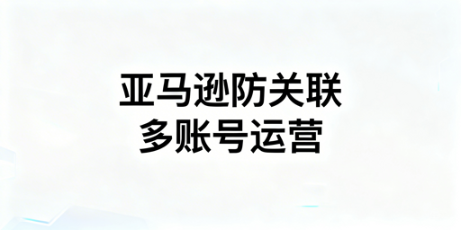 亚马逊多账号运营防关联实操指南