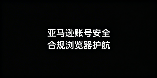 亚马逊账号安全运营:合规跨境浏览器全攻略