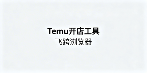 Temu新手开店核心工具全攻略 附飞跨浏览器推荐