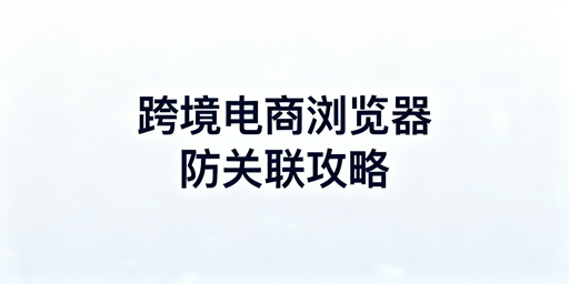 跨境电商与普通浏览器核心差异及选型指南