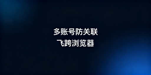 多账号防关联首选：飞跨浏览器彻底消除关联风险
