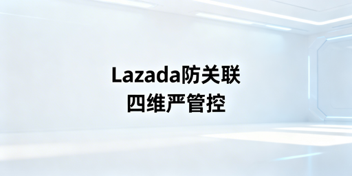 Lazada团队防账号关联：全维度落地实操指南