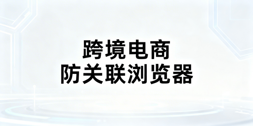 跨境电商防关联浏览器:原理、判定及选型全解析
