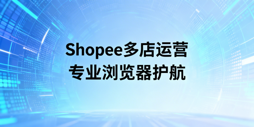 Shopee多店铺管理:专业跨境电商浏览器的价值与选型