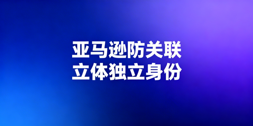 最新亚马逊店铺防关联全维度实操策略