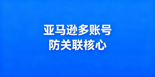 亚马逊多账号防关联：全维度实操指南