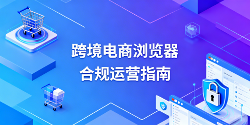 跨境电商浏览器：合规使用、防关联与选型指南