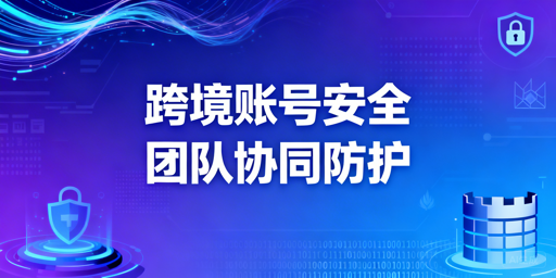 跨境电商团队账号安全：协同方案与工具选型